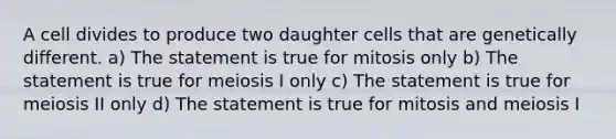 A cell divides to produce two daughter cells that are genetically different. a) The statement is true for mitosis only b) The statement is true for meiosis I only c) The statement is true for meiosis II only d) The statement is true for mitosis and meiosis I