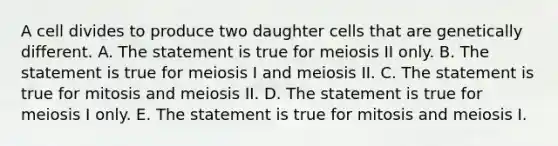 A cell divides to produce two daughter cells that are genetically different. A. The statement is true for meiosis II only. B. The statement is true for meiosis I and meiosis II. C. The statement is true for mitosis and meiosis II. D. The statement is true for meiosis I only. E. The statement is true for mitosis and meiosis I.