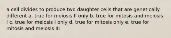 a cell divides to produce two daughter cells that are genetically different a. true for meiosis II only b. true for mitosis and meiosis I c. true for meiosis I only d. true for mitosis only e. true for mitosis and meiosis III