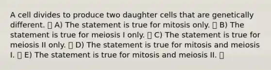 A cell divides to produce two daughter cells that are genetically different. A) The statement is true for mitosis only. B) The statement is true for meiosis I only. C) The statement is true for meiosis II only. D) The statement is true for mitosis and meiosis I. E) The statement is true for mitosis and meiosis II.