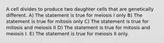 A cell divides to produce two daughter cells that are genetically different. A) The statement is true for meiosis I only B) The statement is true for mitosis only C) The statement is true for mitosis and meiosis II D) The statement is true for mitosis and meiosis I. E) The statement is true for meiosis II only.