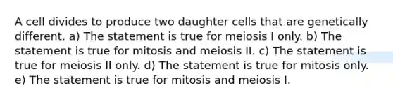 A cell divides to produce two daughter cells that are genetically different. a) The statement is true for meiosis I only. b) The statement is true for mitosis and meiosis II. c) The statement is true for meiosis II only. d) The statement is true for mitosis only. e) The statement is true for mitosis and meiosis I.