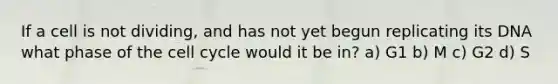 If a cell is not dividing, and has not yet begun replicating its DNA what phase of the cell cycle would it be in? a) G1 b) M c) G2 d) S