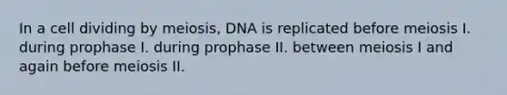 In a cell dividing by meiosis, DNA is replicated before meiosis I. during prophase I. during prophase II. between meiosis I and again before meiosis II.