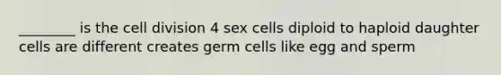 ________ is the cell division 4 sex cells diploid to haploid daughter cells are different creates germ cells like egg and sperm