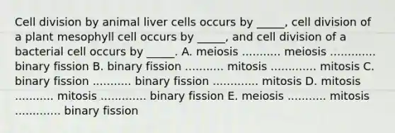 Cell division by animal liver cells occurs by _____, cell division of a plant mesophyll cell occurs by _____, and cell division of a bacterial cell occurs by _____. A. meiosis ........... meiosis ............. binary fission B. binary fission ........... mitosis ............. mitosis C. binary fission ........... binary fission ............. mitosis D. mitosis ........... mitosis ............. binary fission E. meiosis ........... mitosis ............. binary fission