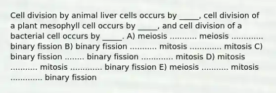 Cell division by animal liver cells occurs by _____, cell division of a plant mesophyll cell occurs by _____, and cell division of a bacterial cell occurs by _____. A) meiosis ........... meiosis ............. binary fission B) binary fission ........... mitosis ............. mitosis C) binary fission ........ binary fission ............. mitosis D) mitosis ........... mitosis ............. binary fission E) meiosis ........... mitosis ............. binary fission