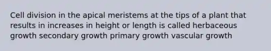 Cell division in the apical meristems at the tips of a plant that results in increases in height or length is called herbaceous growth secondary growth primary growth vascular growth