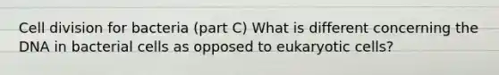 Cell division for bacteria (part C) What is different concerning the DNA in bacterial cells as opposed to eukaryotic cells?