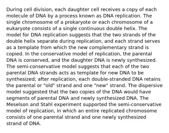 During <a href='https://www.questionai.com/knowledge/kjHVAH8Me4-cell-division' class='anchor-knowledge'>cell division</a>, each daughter cell receives a copy of each molecule of DNA by a process known as <a href='https://www.questionai.com/knowledge/kofV2VQU2J-dna-replication' class='anchor-knowledge'>dna replication</a>. The single chromosome of a prokaryote or each chromosome of a eukaryote consists of a single continuous double helix. The model for DNA replication suggests that the two strands of the double helix separate during replication, and each strand serves as a template from which the new complementary strand is copied. In the conservative model of replication, the parental DNA is conserved, and the daughter DNA is newly synthesized. The semi-conservative model suggests that each of the two parental DNA strands acts as template for new DNA to be synthesized; after replication, each double-stranded DNA retains the parental or "old" strand and one "new" strand. The dispersive model suggested that the two copies of the DNA would have segments of parental DNA and newly synthesized DNA. The Meselson and Stahl experiment supported the semi-conservative model of replication, in which an entire replicated chromosome consists of one parental strand and one newly synthesized strand of DNA.