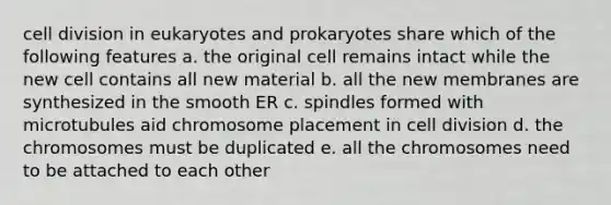 cell division in eukaryotes and prokaryotes share which of the following features a. the original cell remains intact while the new cell contains all new material b. all the new membranes are synthesized in the smooth ER c. spindles formed with microtubules aid chromosome placement in cell division d. the chromosomes must be duplicated e. all the chromosomes need to be attached to each other