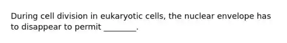 During cell division in eukaryotic cells, the nuclear envelope has to disappear to permit ________.