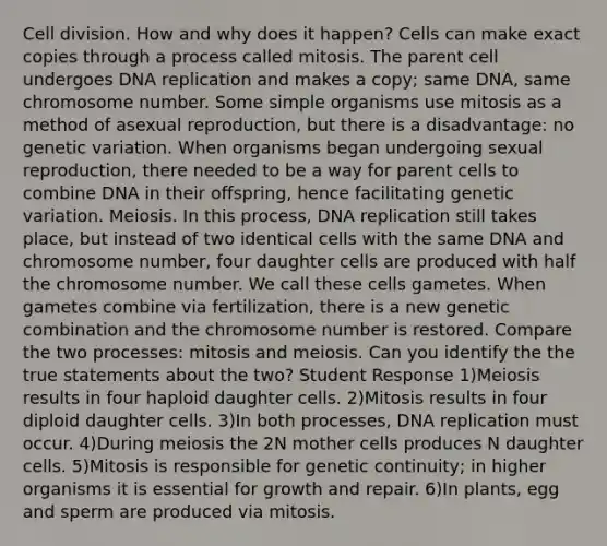 Cell division. How and why does it happen? Cells can make exact copies through a process called mitosis. The parent cell undergoes DNA replication and makes a copy; same DNA, same chromosome number. Some simple organisms use mitosis as a method of asexual reproduction, but there is a disadvantage: no genetic variation. When organisms began undergoing sexual reproduction, there needed to be a way for parent cells to combine DNA in their offspring, hence facilitating genetic variation. Meiosis. In this process, DNA replication still takes place, but instead of two identical cells with the same DNA and chromosome number, four daughter cells are produced with half the chromosome number. We call these cells gametes. When gametes combine via fertilization, there is a new genetic combination and the chromosome number is restored. Compare the two processes: mitosis and meiosis. Can you identify the the true statements about the two? Student Response 1)Meiosis results in four haploid daughter cells. 2)Mitosis results in four diploid daughter cells. 3)In both processes, DNA replication must occur. 4)During meiosis the 2N mother cells produces N daughter cells. 5)Mitosis is responsible for genetic continuity; in higher organisms it is essential for growth and repair. 6)In plants, egg and sperm are produced via mitosis.