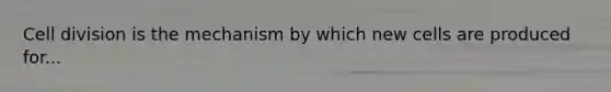 Cell division is the mechanism by which new cells are produced for...