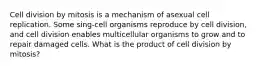 Cell division by mitosis is a mechanism of asexual cell replication. Some sing-cell organisms reproduce by cell division, and cell division enables multicellular organisms to grow and to repair damaged cells. What is the product of cell division by mitosis?