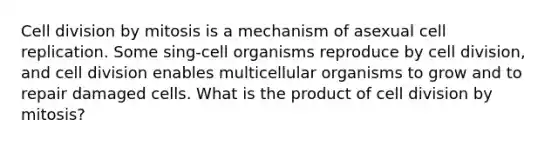 Cell division by mitosis is a mechanism of asexual cell replication. Some sing-cell organisms reproduce by cell division, and cell division enables multicellular organisms to grow and to repair damaged cells. What is the product of cell division by mitosis?