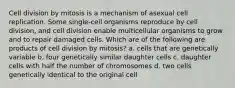 Cell division by mitosis is a mechanism of asexual cell replication. Some single-cell organisms reproduce by cell division, and cell division enable multicellular organisms to grow and to repair damaged cells. Which are of the following are products of cell division by mitosis? a. cells that are genetically variable b. four genetically similar daughter cells c. daughter cells with half the number of chromosomes d. two cells genetically identical to the original cell