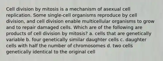 Cell division by mitosis is a mechanism of asexual cell replication. Some single-cell organisms reproduce by cell division, and cell division enable multicellular organisms to grow and to repair damaged cells. Which are of the following are products of cell division by mitosis? a. cells that are genetically variable b. four genetically similar daughter cells c. daughter cells with half the number of chromosomes d. two cells genetically identical to the original cell