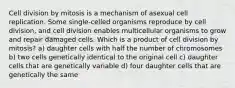 Cell division by mitosis is a mechanism of asexual cell replication. Some single‑celled organisms reproduce by cell division, and cell division enables multicellular organisms to grow and repair damaged cells. Which is a product of cell division by mitosis? a) daughter cells with half the number of chromosomes b) two cells genetically identical to the original cell c) daughter cells that are genetically variable d) four daughter cells that are genetically the same