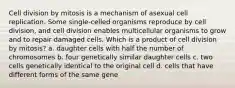 Cell division by mitosis is a mechanism of asexual cell replication. Some single‑celled organisms reproduce by cell division, and cell division enables multicellular organisms to grow and to repair damaged cells. Which is a product of cell division by mitosis? a. daughter cells with half the number of chromosomes b. four genetically similar daughter cells c. two cells genetically identical to the original cell d. cells that have different forms of the same gene