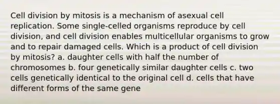 <a href='https://www.questionai.com/knowledge/kjHVAH8Me4-cell-division' class='anchor-knowledge'>cell division</a> by mitosis is a mechanism of asexual cell replication. Some single‑celled organisms reproduce by cell division, and cell division enables multicellular organisms to grow and to repair damaged cells. Which is a product of cell division by mitosis? a. daughter cells with half the number of chromosomes b. four genetically similar daughter cells c. two cells genetically identical to the original cell d. cells that have different forms of the same gene