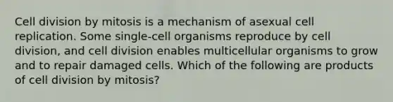 Cell division by mitosis is a mechanism of asexual cell replication. Some single-cell organisms reproduce by cell division, and cell division enables multicellular organisms to grow and to repair damaged cells. Which of the following are products of cell division by mitosis?