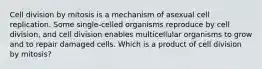 Cell division by mitosis is a mechanism of asexual cell replication. Some single-celled organisms reproduce by cell division, and cell division enables multicellular organisms to grow and to repair damaged cells. Which is a product of cell division by mitosis?