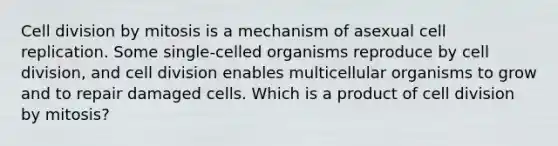 Cell division by mitosis is a mechanism of asexual cell replication. Some single-celled organisms reproduce by cell division, and cell division enables multicellular organisms to grow and to repair damaged cells. Which is a product of cell division by mitosis?