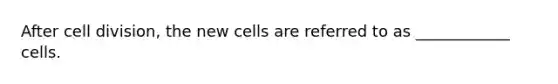 After cell division, the new cells are referred to as ____________ cells.