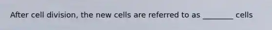 After cell division, the new cells are referred to as ________ cells