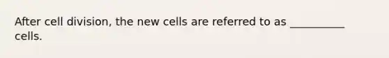 After cell division, the new cells are referred to as __________ cells.