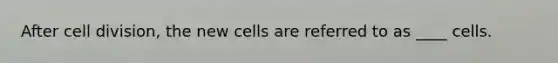 After cell division, the new cells are referred to as ____ cells.