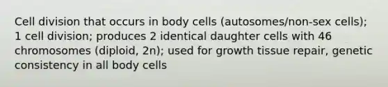 Cell division that occurs in body cells (autosomes/non-sex cells); 1 cell division; produces 2 identical daughter cells with 46 chromosomes (diploid, 2n); used for growth tissue repair, genetic consistency in all body cells