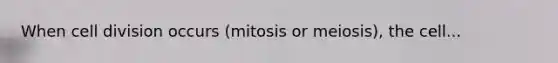 When cell division occurs (mitosis or meiosis), the cell...