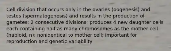 Cell division that occurs only in the ovaries (oogenesis) and testes (spermatogenesis) and results in the production of gametes; 2 consecutive divisions; produces 4 new daughter cells each containing half as many chromosomes as the mother cell (haploid, n); nonidentical to mother cell; important for reproduction and genetic variability