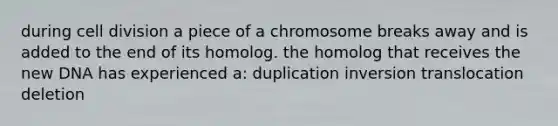 during cell division a piece of a chromosome breaks away and is added to the end of its homolog. the homolog that receives the new DNA has experienced a: duplication inversion translocation deletion