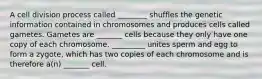 A cell division process called ________ shuffles the genetic information contained in chromosomes and produces cells called gametes. Gametes are _______ cells because they only have one copy of each chromosome. _________ unites sperm and egg to form a zygote, which has two copies of each chromosome and is therefore a(n) _______ cell.