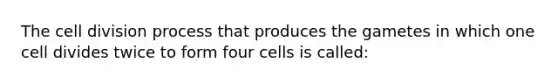 The cell division process that produces the gametes in which one cell divides twice to form four cells is called: