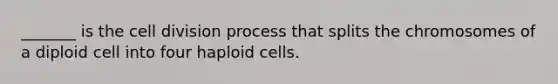 _______ is the cell division process that splits the chromosomes of a diploid cell into four haploid cells.