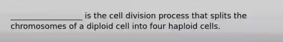 __________________ is the cell division process that splits the chromosomes of a diploid cell into four haploid cells.