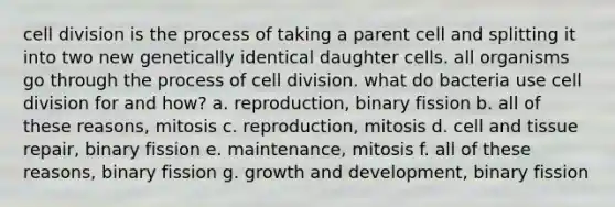 <a href='https://www.questionai.com/knowledge/kjHVAH8Me4-cell-division' class='anchor-knowledge'>cell division</a> is the process of taking a parent cell and splitting it into two new genetically identical daughter cells. all organisms go through the process of cell division. what do bacteria use cell division for and how? a. reproduction, binary fission b. all of these reasons, mitosis c. reproduction, mitosis d. cell and tissue repair, binary fission e. maintenance, mitosis f. all of these reasons, binary fission g. <a href='https://www.questionai.com/knowledge/kde2iCObwW-growth-and-development' class='anchor-knowledge'>growth and development</a>, binary fission