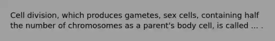 Cell division, which produces gametes, sex cells, containing half the number of chromosomes as a parent's body cell, is called ... .