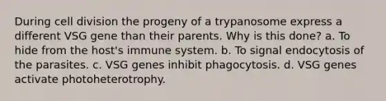 During cell division the progeny of a trypanosome express a different VSG gene than their parents. Why is this done? a. To hide from the host's immune system. b. To signal endocytosis of the parasites. c. VSG genes inhibit phagocytosis. d. VSG genes activate photoheterotrophy.