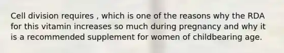 Cell division requires , which is one of the reasons why the RDA for this vitamin increases so much during pregnancy and why it is a recommended supplement for women of childbearing age.