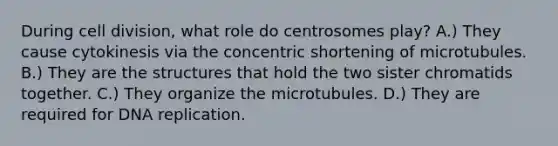 During <a href='https://www.questionai.com/knowledge/kjHVAH8Me4-cell-division' class='anchor-knowledge'>cell division</a>, what role do centrosomes play? A.) They cause cytokinesis via the concentric shortening of microtubules. B.) They are the structures that hold the two sister chromatids together. C.) They organize the microtubules. D.) They are required for <a href='https://www.questionai.com/knowledge/kofV2VQU2J-dna-replication' class='anchor-knowledge'>dna replication</a>.