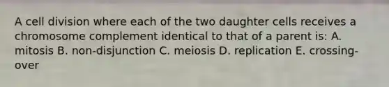 A cell division where each of the two daughter cells receives a chromosome complement identical to that of a parent is: A. mitosis B. non-disjunction C. meiosis D. replication E. crossing-over