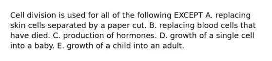 Cell division is used for all of the following EXCEPT A. replacing skin cells separated by a paper cut. B. replacing blood cells that have died. C. production of hormones. D. growth of a single cell into a baby. E. growth of a child into an adult.