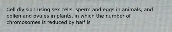 Cell division using sex cells, sperm and eggs in animals, and pollen and ovules in plants, in which the number of chromosomes is reduced by half is