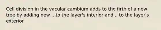 Cell division in the vacular cambium adds to the firth of a new tree by adding new .. to the layer's interior and .. to the layer's exterior