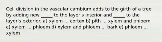 Cell division in the vascular cambium adds to the girth of a tree by adding new _____ to the layer's interior and _____ to the layer's exterior. a) xylem ... cortex b) pith ... xylem and phloem c) xylem ... phloem d) xylem and phloem ... bark e) phloem ... xylem